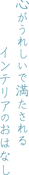 心がうれしいで満たされるインテリアのおはなし